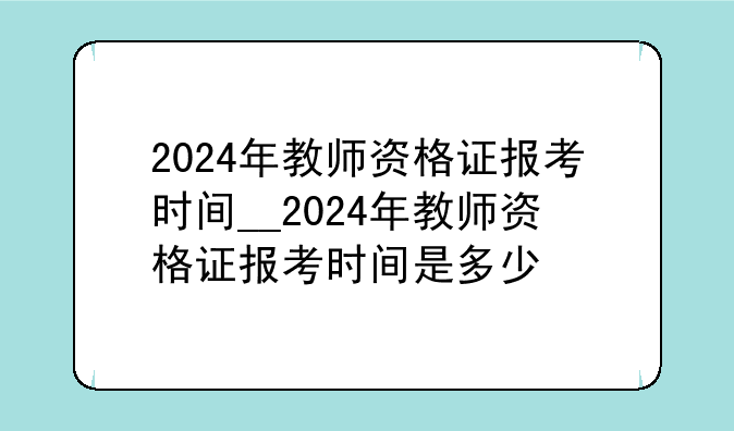 2024年教师资格证报考时间__2024年教师资格证报考时间是多少