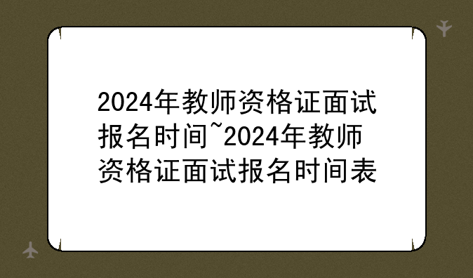 2024年教师资格证面试报名时间~2024年教师资格证面试报名时间表
