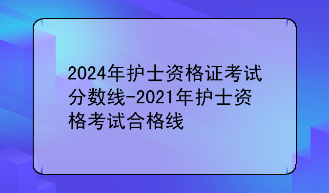 2024年护士资格证考试分数线-2021年护士资格考试合格线