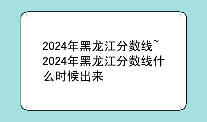 2024年黑龙江分数线~2024年黑龙江分数线什么时候出来