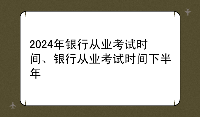2024年银行从业考试时间、银行从业考试时间下半年