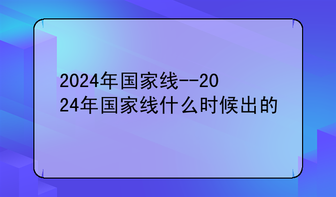 2024年国家线--2024年国家线什么时候出的