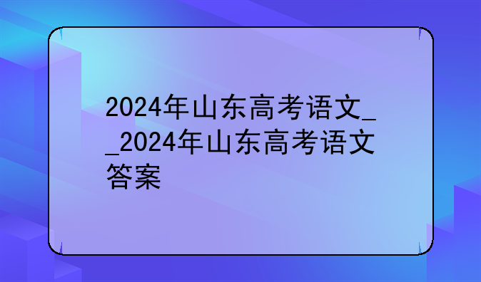 2024年山东高考语文__2024年山东高考语文答案