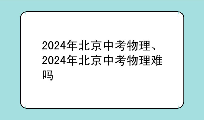 2024年北京中考物理、2024年北京中考物理难吗