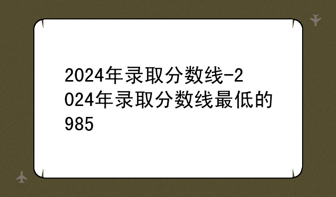 2024年录取分数线-2024年录取分数线最低的985