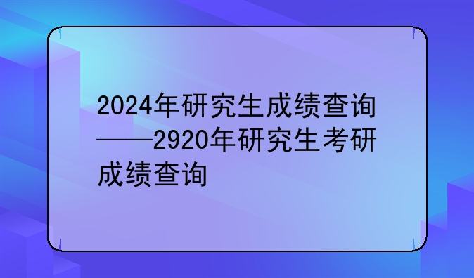2024年研究生成绩查询——2920年研究生考研成绩查询
