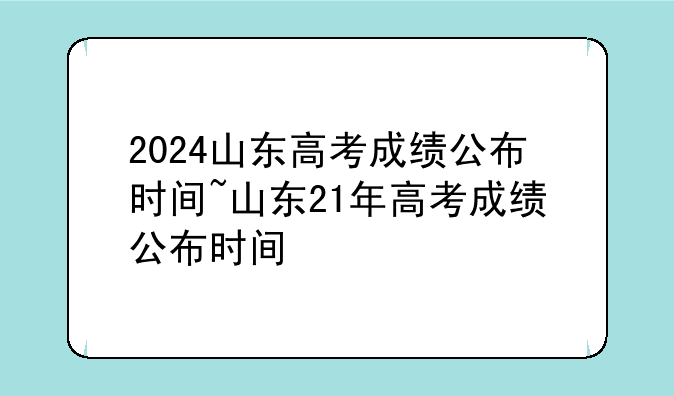 2024山东高考成绩公布时间~山东21年高考成绩公布时间