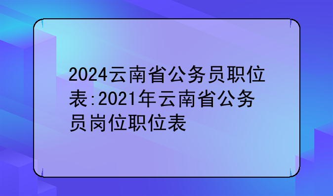 2024云南省公务员职位表:2021年云南省公务员岗位职位表