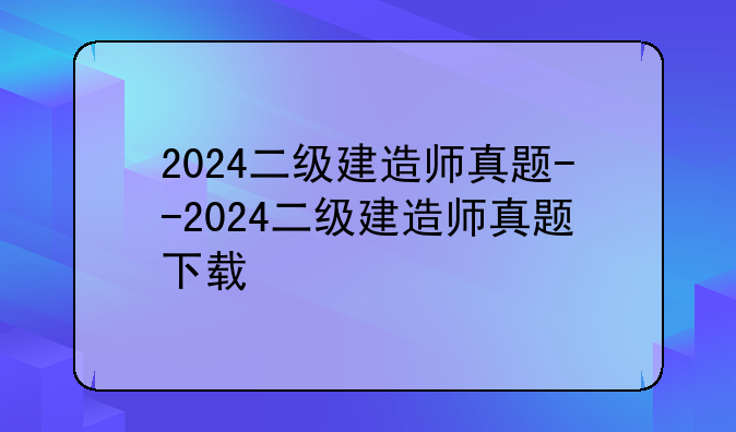 2024二级建造师真题--2024二级建造师真题下载