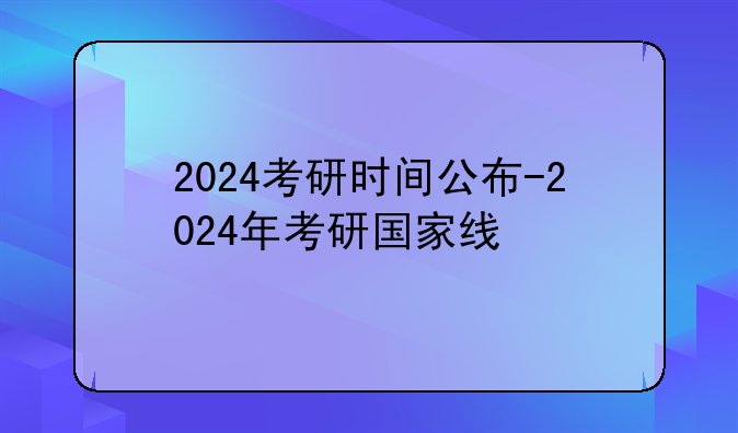 2024考研时间公布-2024年考研国家线