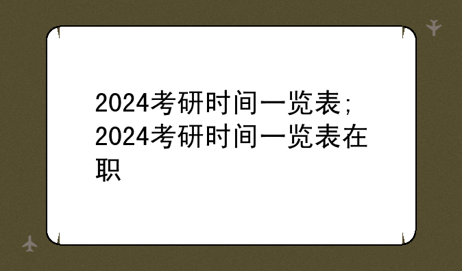 2024考研时间一览表;2024考研时间一览表在职