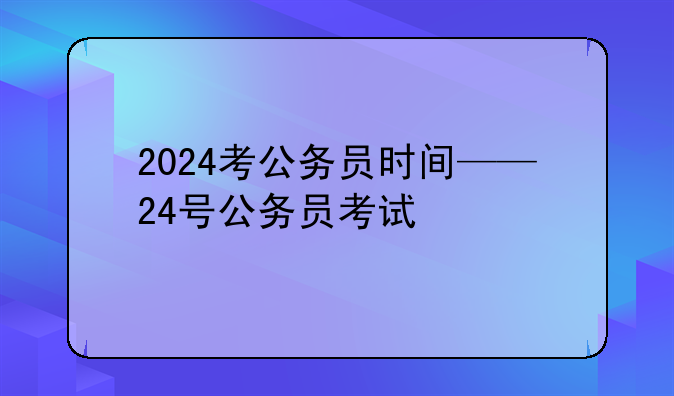 2024考公务员时间——24号公务员考试