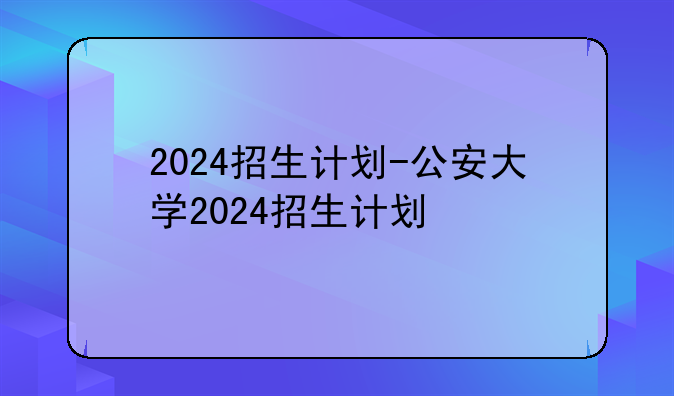 2024招生计划-公安大学2024招生计划