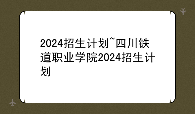 2024招生计划~四川铁道职业学院2024招生计划