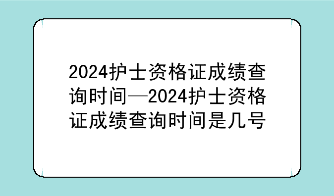 2024护士资格证成绩查询时间—2024护士资格证成绩查询时间是几号