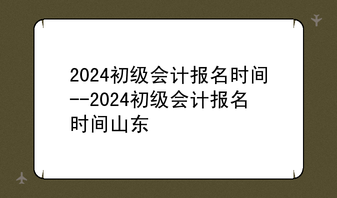 2024初级会计报名时间--2024初级会计报名时间山东