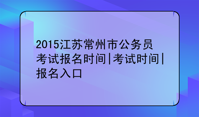 2015江苏常州市公务员考试报名时间|考试时间|报名入口