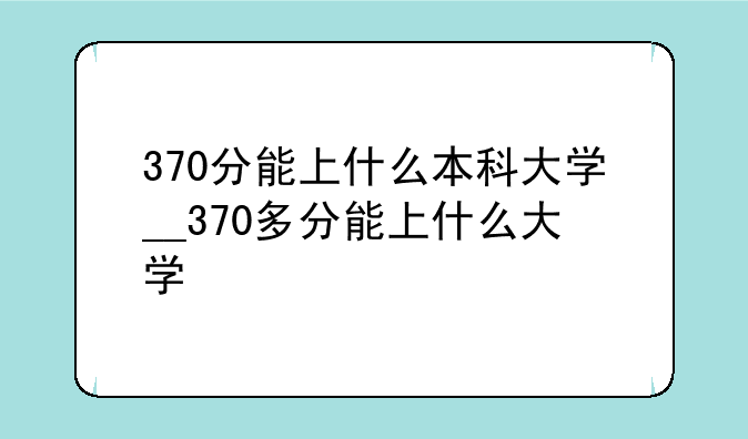 370分能上什么本科大学__370多分能上什么大学