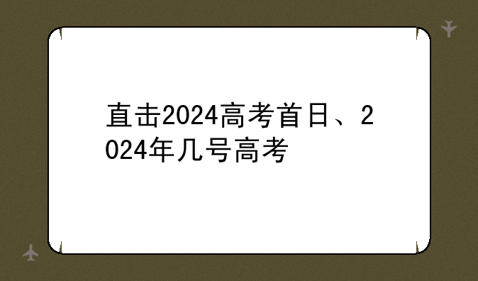 直击2024高考首日、2024年几号高考