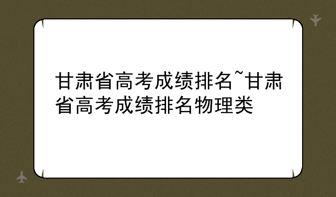 甘肃省高考成绩排名~甘肃省高考成绩排名物理类