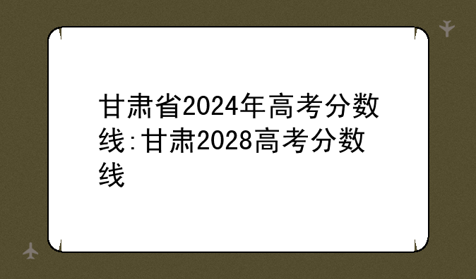 甘肃省2024年高考分数线:甘肃2028高考分数线