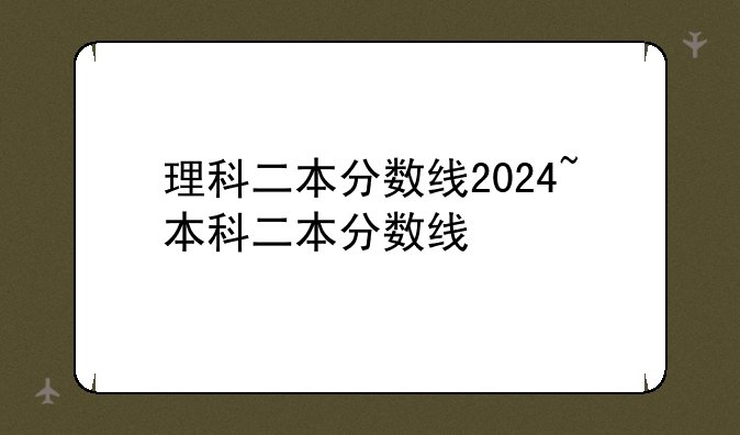 理科二本分数线2024~本科二本分数线