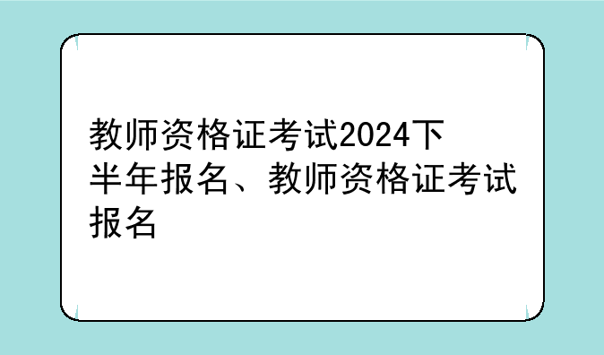 教师资格证考试2024下半年报名、教师资格证考试报名