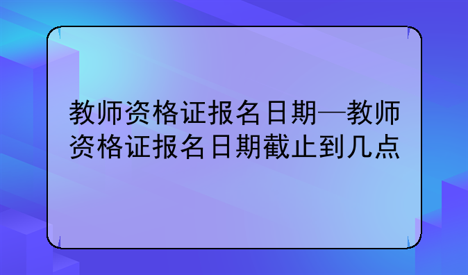 教师资格证报名日期—教师资格证报名日期截止到几点