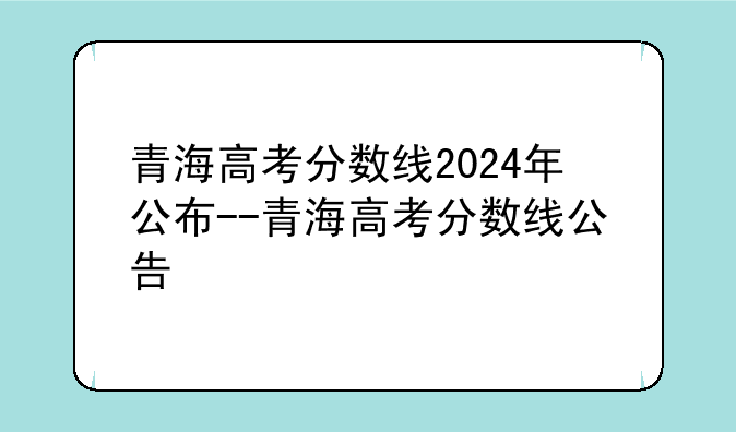 青海高考分数线2024年公布--青海高考分数线公告