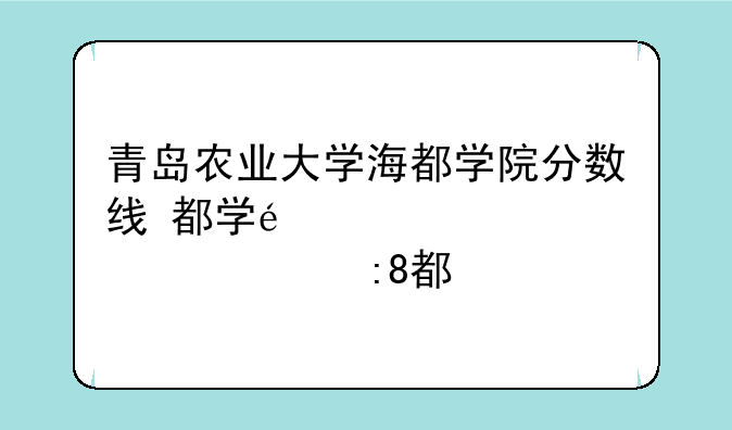 青岛农业大学海都学院分数线~青岛农业大学海都学院2020分数线