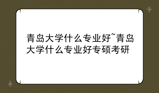 青岛大学什么专业好~青岛大学什么专业好专硕考研