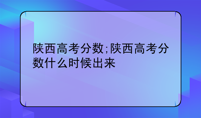 陕西高考分数;陕西高考分数什么时候出来