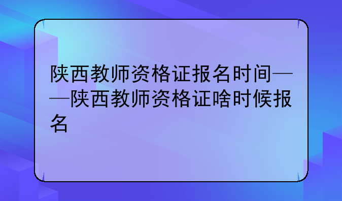 陕西教师资格证报名时间——陕西教师资格证啥时候报名