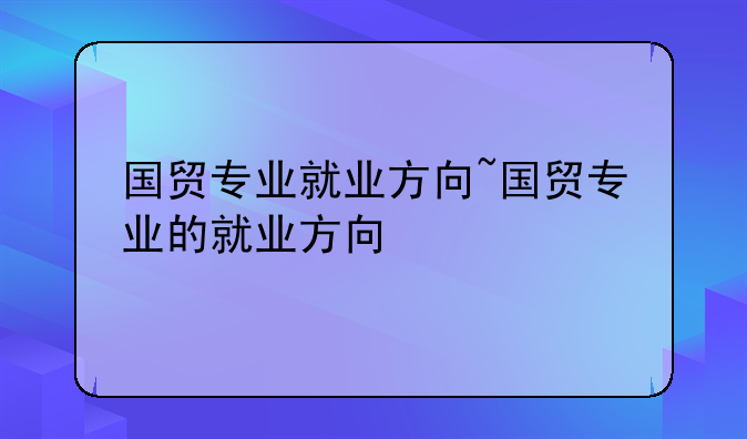 国贸专业就业方向~国贸专业的就业方
