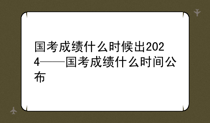 国考成绩什么时候出2024——国考成绩什么时间公布