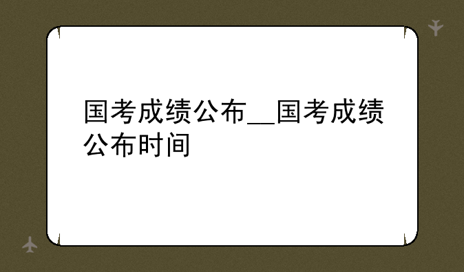 国考成绩公布__国考成绩公布时间