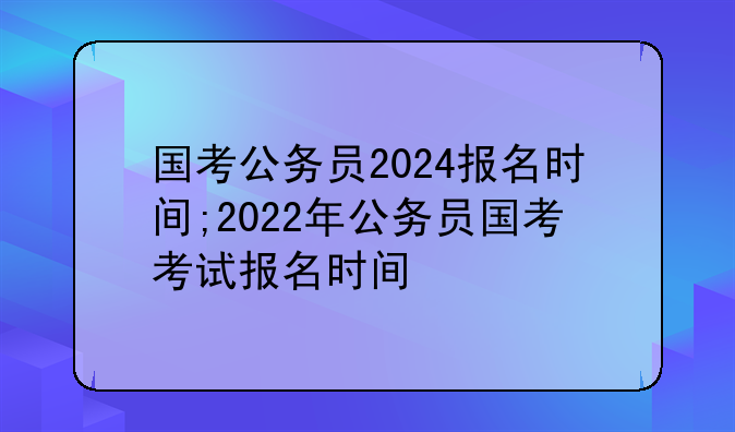 国考公务员2024报名时间;2022年公务员
