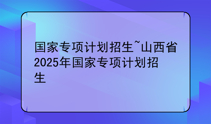 国家专项计划招生~山西省2025年国家专项计划招生