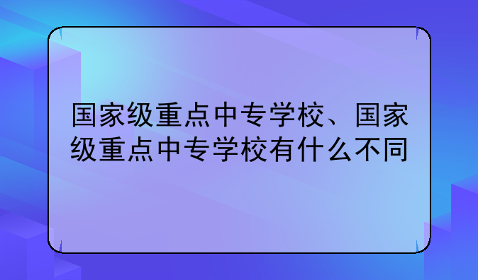 国家级重点中专学校、国家级重点中专学校有什么不同