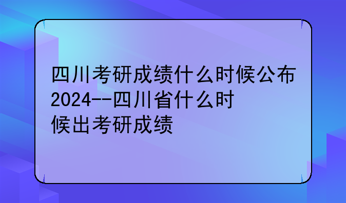 四川考研成绩什么时候公布2024--四川省什么时候出考研成绩