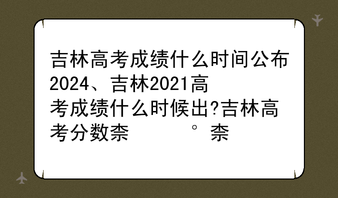 吉林高考成绩什么时间公布2024、吉林2021高考成绩什么时候出?吉林高考分数查询时间