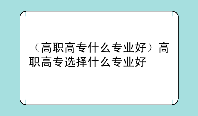 （高职高专什么专业好）高职高专选择什么专业好