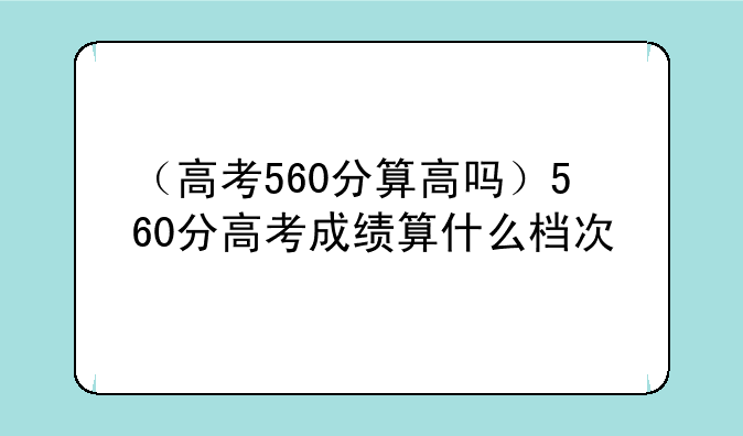 （高考560分算高吗）560分高考成绩算什么档次