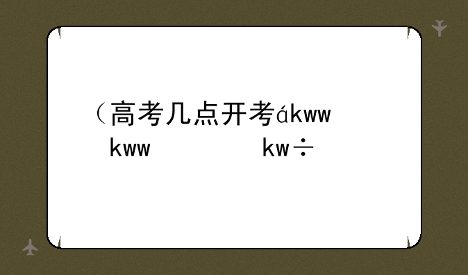 （高考几点开考）高考几点开考科目