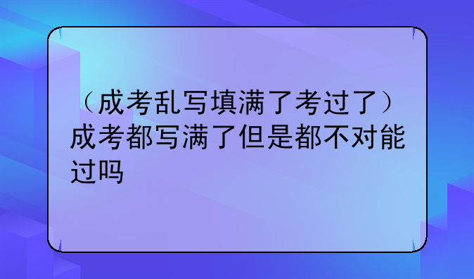 （成考乱写填满了考过了）成考都写满了但是都不对能过吗
