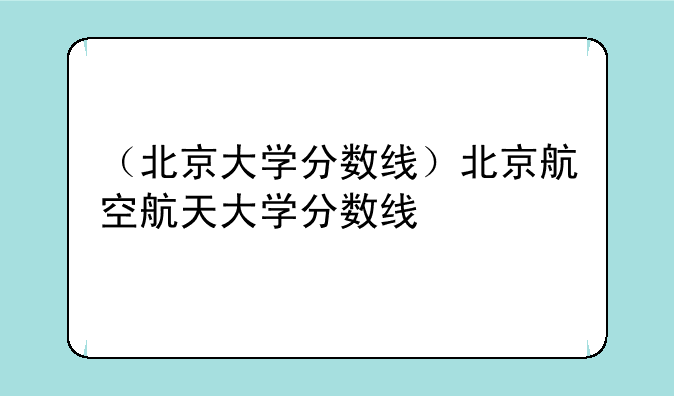 （北京大学分数线）北京航空航天大学分数线