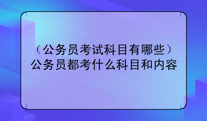 （公务员考试科目有哪些）公务员都考什么科目和内容