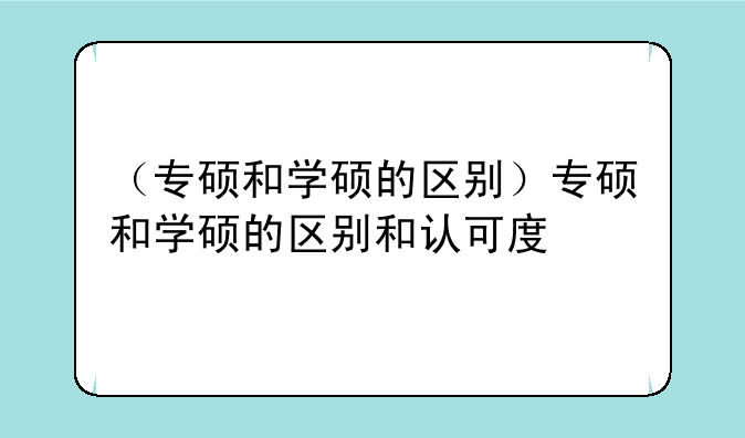 （专硕和学硕的区别）专硕和学硕的区别和认可度