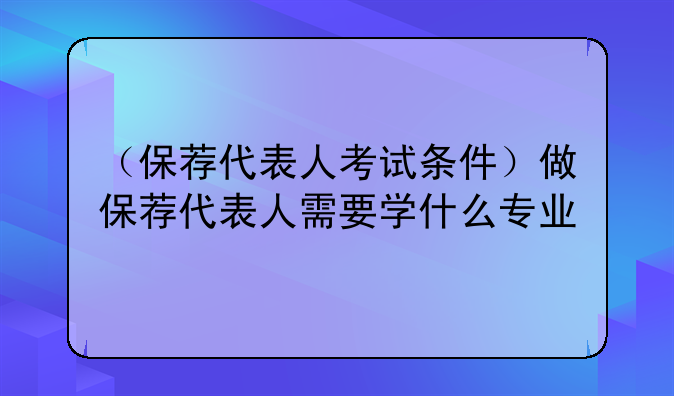 （保荐代表人考试条件）做保荐代表人需要学什么专业