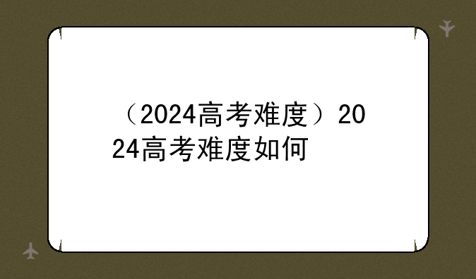 （2024高考难度）2024高考难度如何